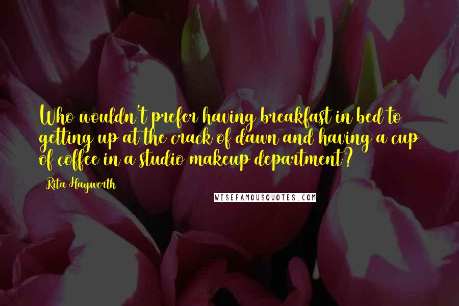 Rita Hayworth Quotes: Who wouldn't prefer having breakfast in bed to getting up at the crack of dawn and having a cup of coffee in a studio makeup department?