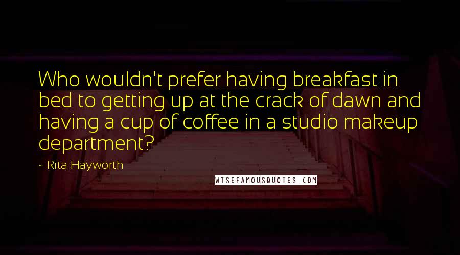 Rita Hayworth Quotes: Who wouldn't prefer having breakfast in bed to getting up at the crack of dawn and having a cup of coffee in a studio makeup department?