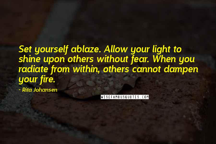 Rita Johansen Quotes: Set yourself ablaze. Allow your light to shine upon others without fear. When you radiate from within, others cannot dampen your fire.