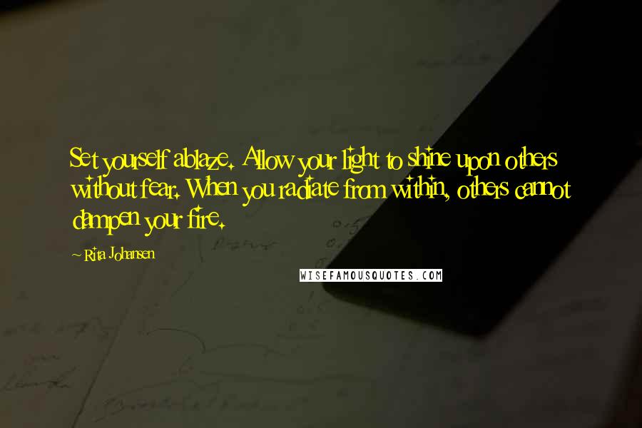 Rita Johansen Quotes: Set yourself ablaze. Allow your light to shine upon others without fear. When you radiate from within, others cannot dampen your fire.