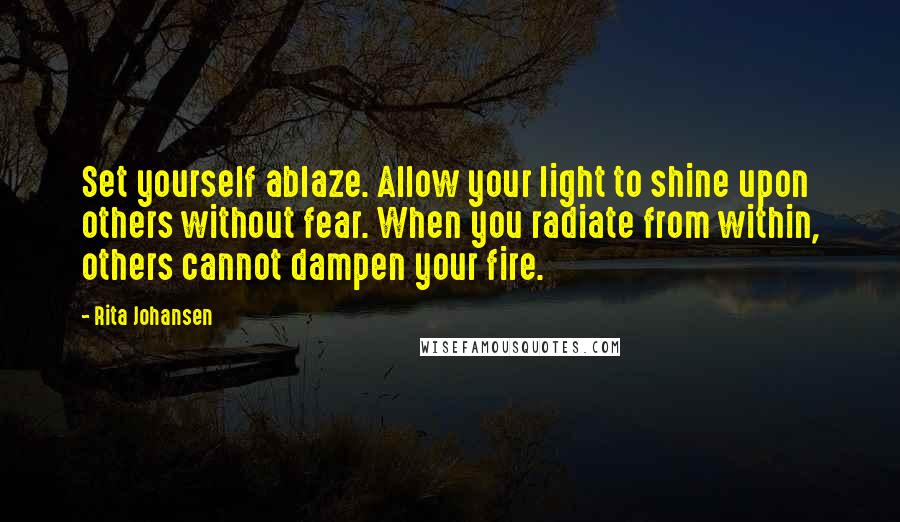 Rita Johansen Quotes: Set yourself ablaze. Allow your light to shine upon others without fear. When you radiate from within, others cannot dampen your fire.