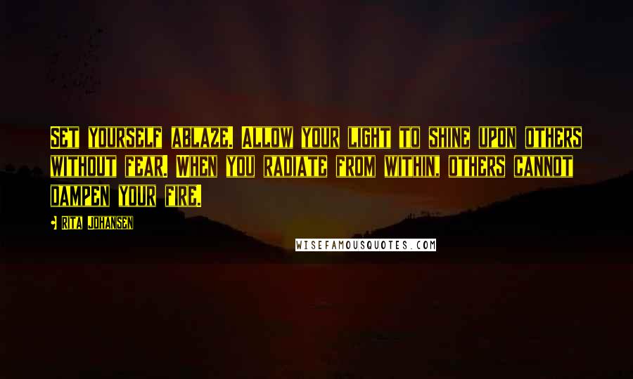 Rita Johansen Quotes: Set yourself ablaze. Allow your light to shine upon others without fear. When you radiate from within, others cannot dampen your fire.