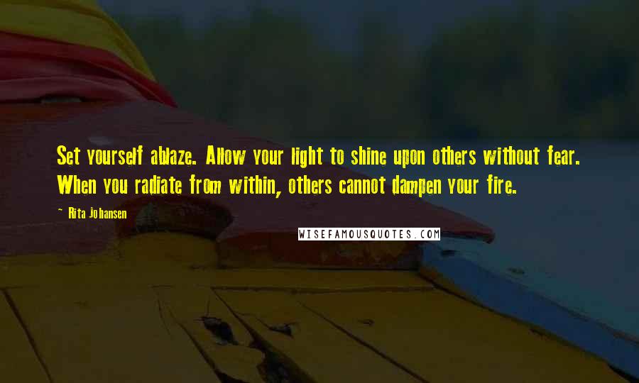 Rita Johansen Quotes: Set yourself ablaze. Allow your light to shine upon others without fear. When you radiate from within, others cannot dampen your fire.