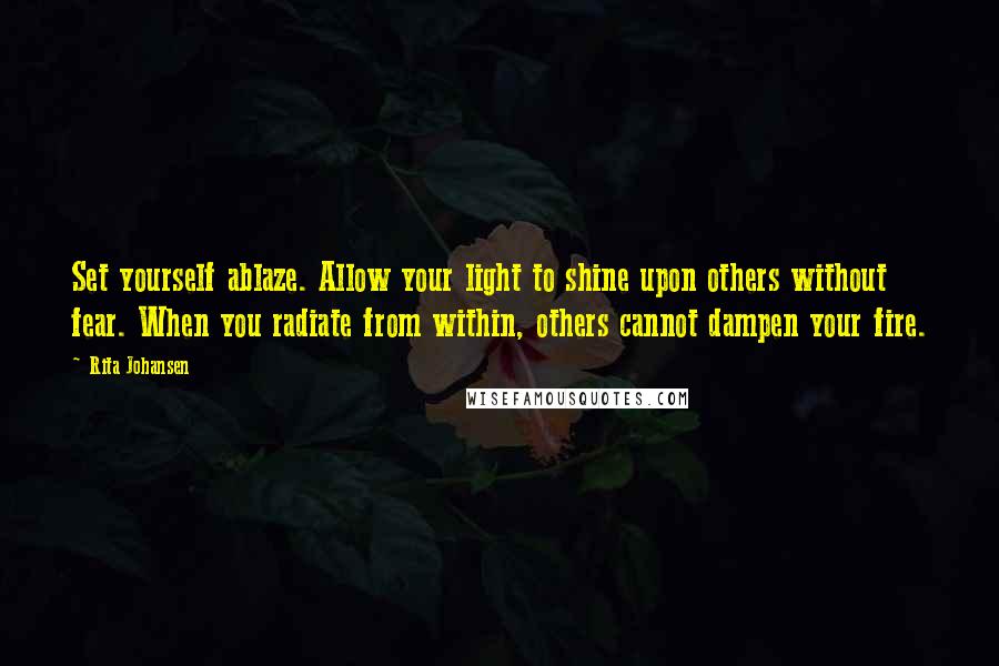 Rita Johansen Quotes: Set yourself ablaze. Allow your light to shine upon others without fear. When you radiate from within, others cannot dampen your fire.