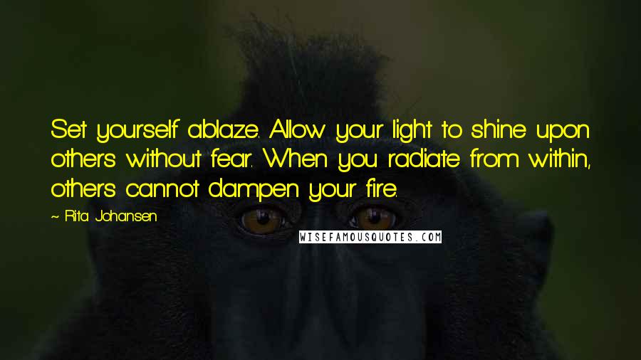 Rita Johansen Quotes: Set yourself ablaze. Allow your light to shine upon others without fear. When you radiate from within, others cannot dampen your fire.