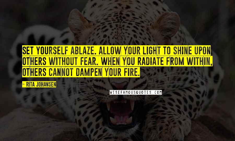Rita Johansen Quotes: Set yourself ablaze. Allow your light to shine upon others without fear. When you radiate from within, others cannot dampen your fire.