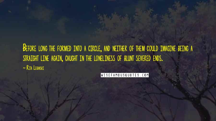 Rita Leganski Quotes: Before long the formed into a circle, and neither of them could imagine being a straight line again, caught in the loneliness of blunt severed ends.