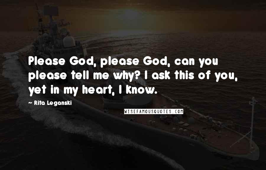 Rita Leganski Quotes: Please God, please God, can you please tell me why? I ask this of you, yet in my heart, I know.