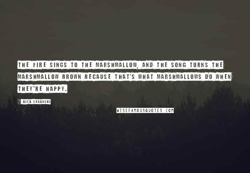 Rita Leganski Quotes: The fire sings to the marshmallow, and the song turns the marshmallow brown because that's what marshmallows do when they're happy.