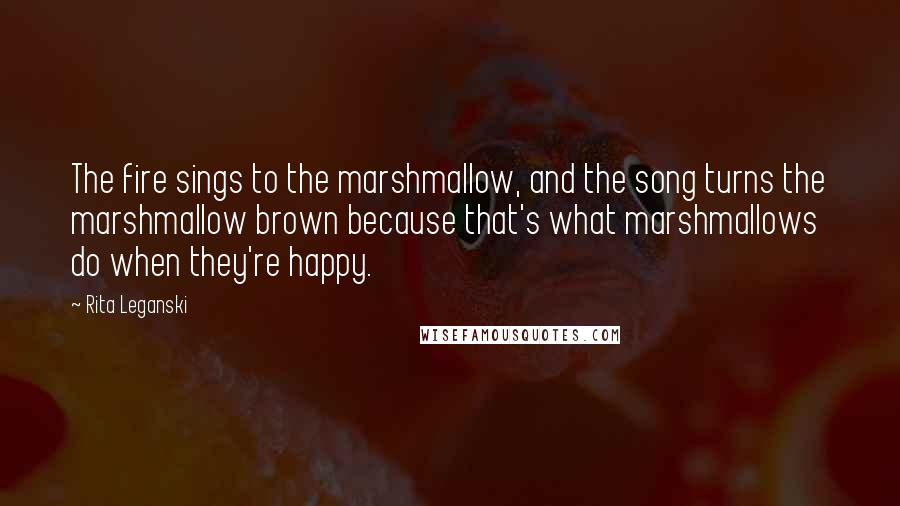 Rita Leganski Quotes: The fire sings to the marshmallow, and the song turns the marshmallow brown because that's what marshmallows do when they're happy.