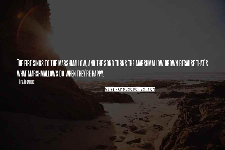 Rita Leganski Quotes: The fire sings to the marshmallow, and the song turns the marshmallow brown because that's what marshmallows do when they're happy.