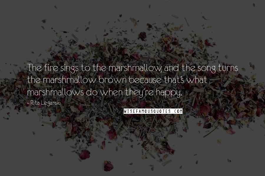 Rita Leganski Quotes: The fire sings to the marshmallow, and the song turns the marshmallow brown because that's what marshmallows do when they're happy.