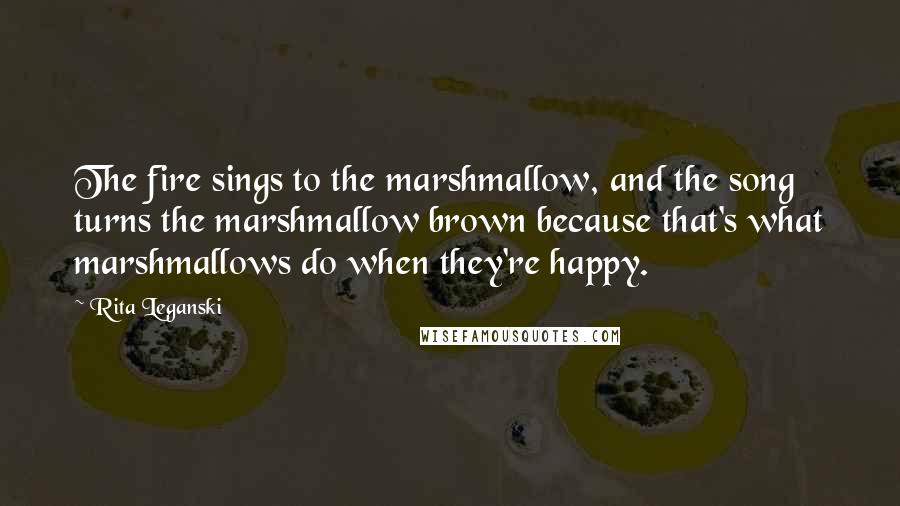 Rita Leganski Quotes: The fire sings to the marshmallow, and the song turns the marshmallow brown because that's what marshmallows do when they're happy.