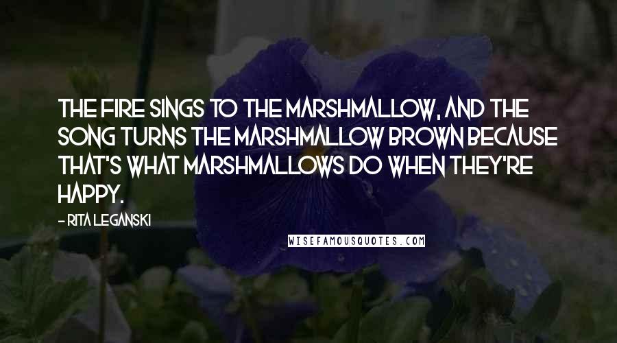 Rita Leganski Quotes: The fire sings to the marshmallow, and the song turns the marshmallow brown because that's what marshmallows do when they're happy.