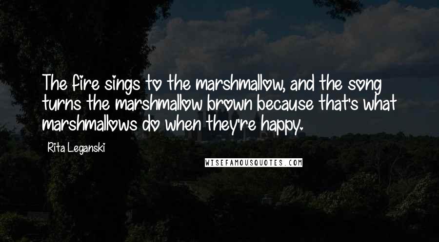 Rita Leganski Quotes: The fire sings to the marshmallow, and the song turns the marshmallow brown because that's what marshmallows do when they're happy.
