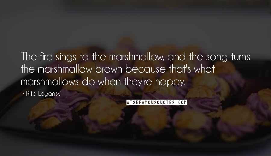 Rita Leganski Quotes: The fire sings to the marshmallow, and the song turns the marshmallow brown because that's what marshmallows do when they're happy.
