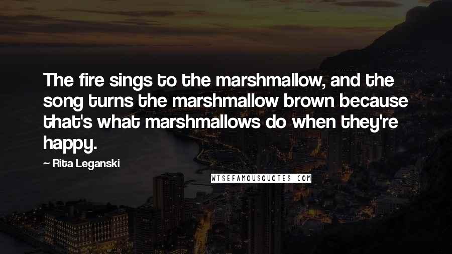 Rita Leganski Quotes: The fire sings to the marshmallow, and the song turns the marshmallow brown because that's what marshmallows do when they're happy.
