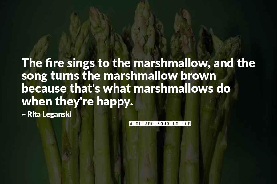 Rita Leganski Quotes: The fire sings to the marshmallow, and the song turns the marshmallow brown because that's what marshmallows do when they're happy.