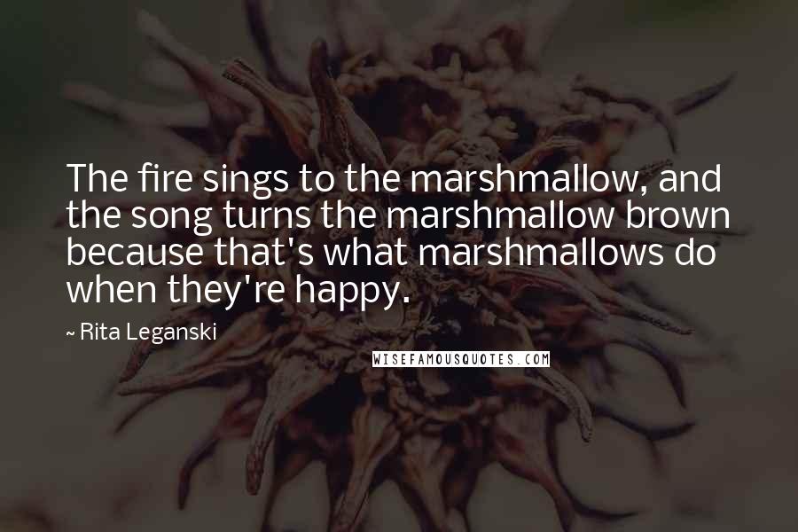 Rita Leganski Quotes: The fire sings to the marshmallow, and the song turns the marshmallow brown because that's what marshmallows do when they're happy.