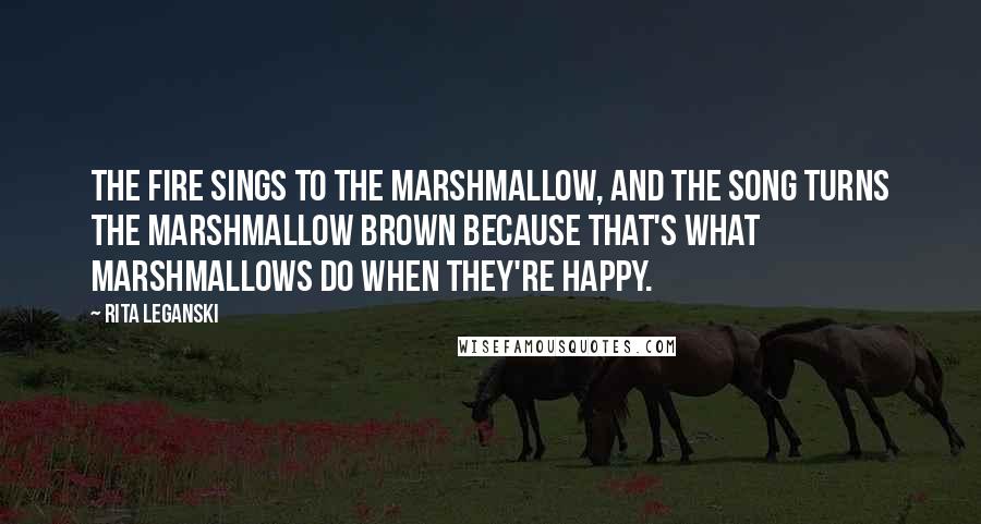 Rita Leganski Quotes: The fire sings to the marshmallow, and the song turns the marshmallow brown because that's what marshmallows do when they're happy.