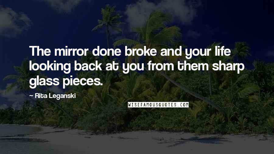 Rita Leganski Quotes: The mirror done broke and your life looking back at you from them sharp glass pieces.