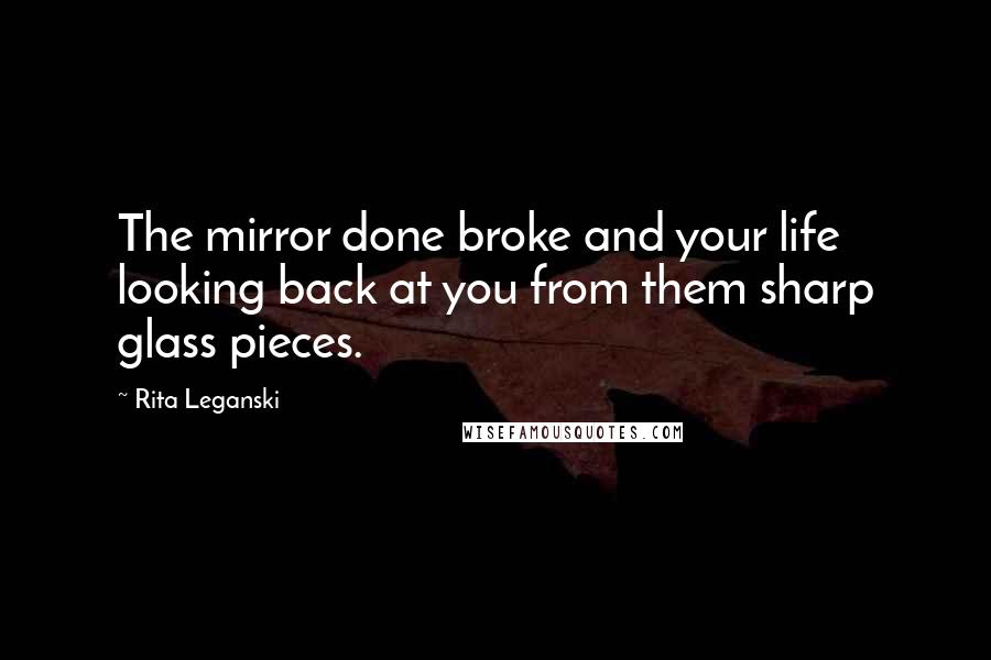 Rita Leganski Quotes: The mirror done broke and your life looking back at you from them sharp glass pieces.