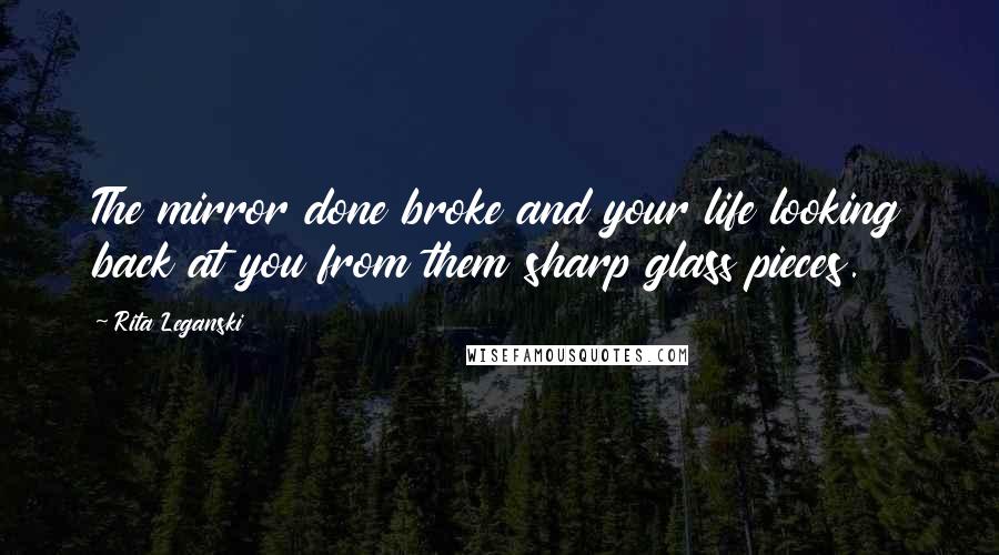 Rita Leganski Quotes: The mirror done broke and your life looking back at you from them sharp glass pieces.