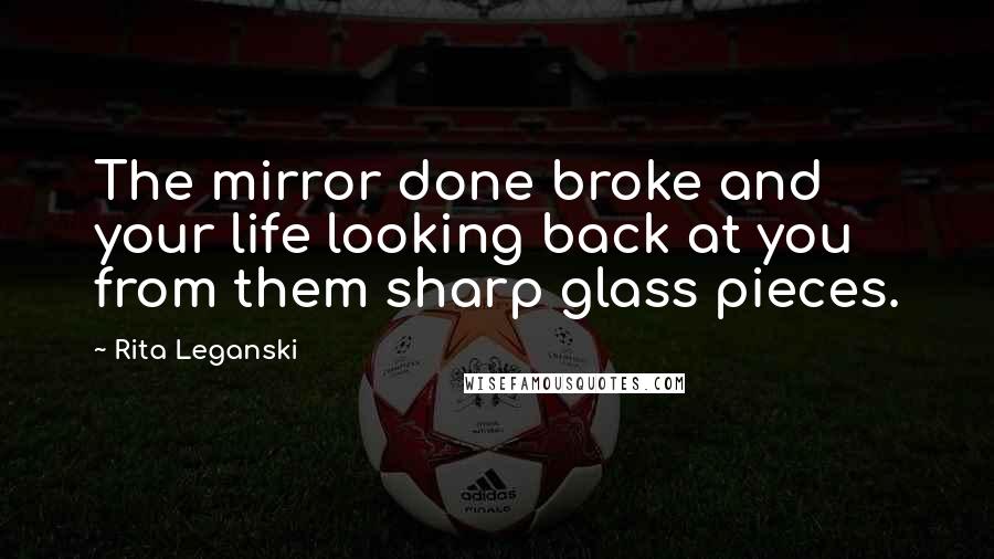 Rita Leganski Quotes: The mirror done broke and your life looking back at you from them sharp glass pieces.