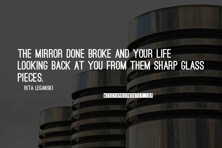 Rita Leganski Quotes: The mirror done broke and your life looking back at you from them sharp glass pieces.