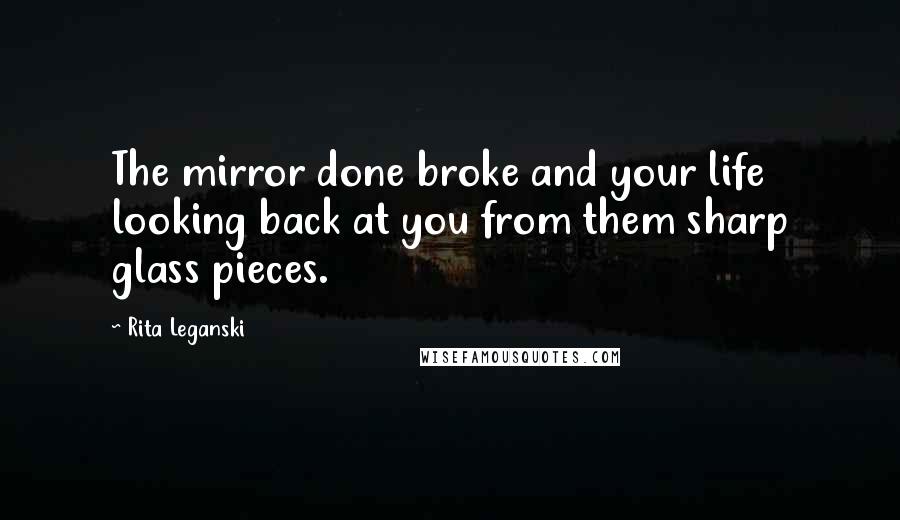 Rita Leganski Quotes: The mirror done broke and your life looking back at you from them sharp glass pieces.