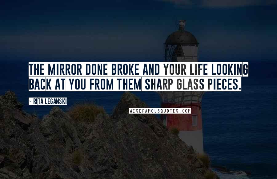 Rita Leganski Quotes: The mirror done broke and your life looking back at you from them sharp glass pieces.