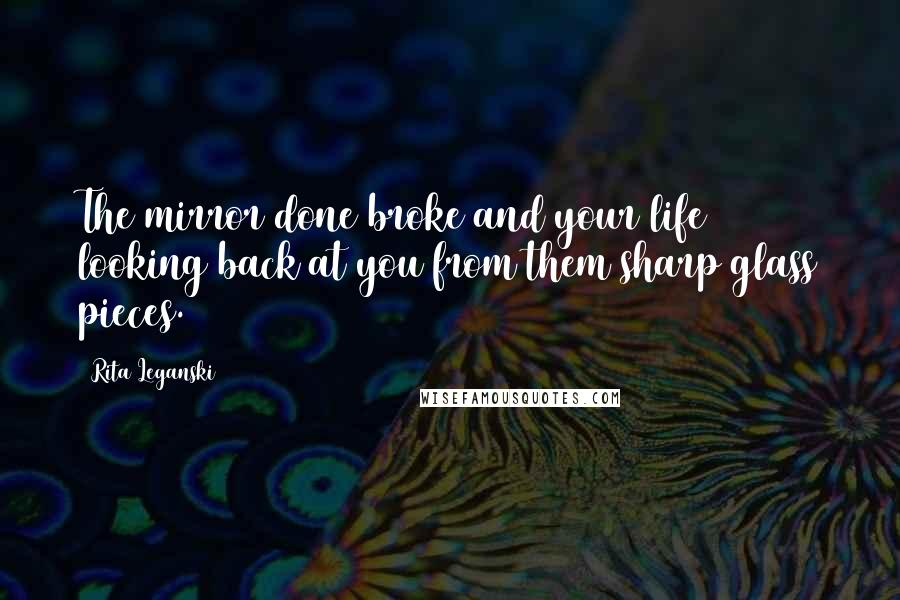 Rita Leganski Quotes: The mirror done broke and your life looking back at you from them sharp glass pieces.
