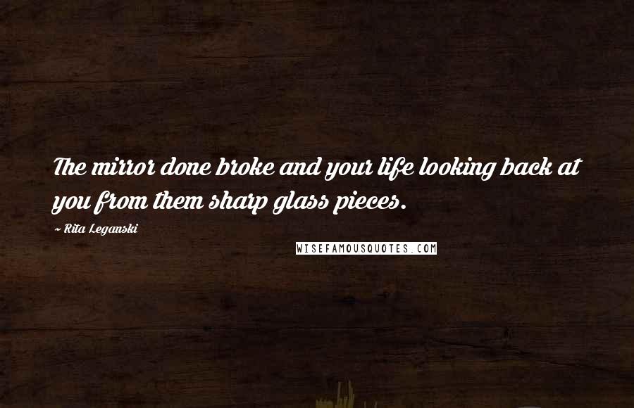 Rita Leganski Quotes: The mirror done broke and your life looking back at you from them sharp glass pieces.