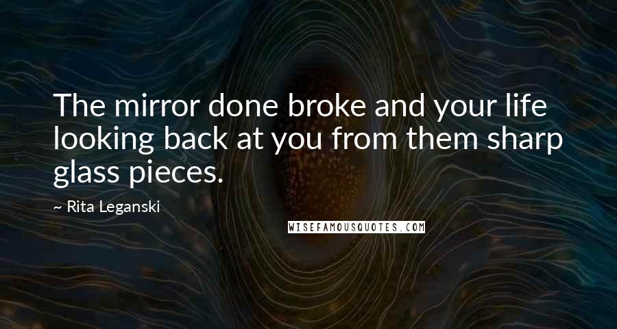 Rita Leganski Quotes: The mirror done broke and your life looking back at you from them sharp glass pieces.