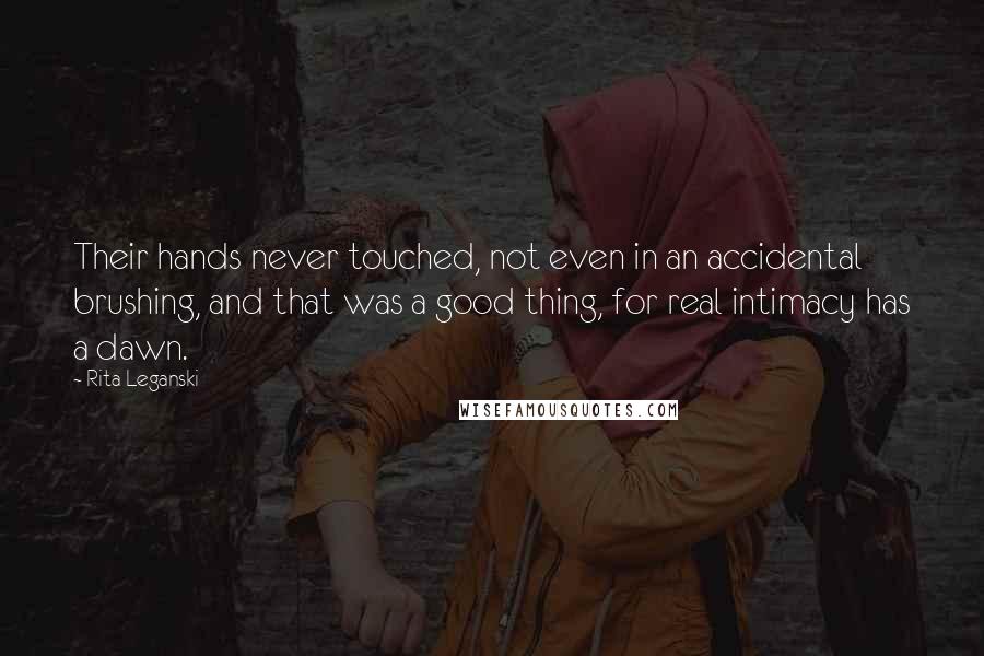 Rita Leganski Quotes: Their hands never touched, not even in an accidental brushing, and that was a good thing, for real intimacy has a dawn.