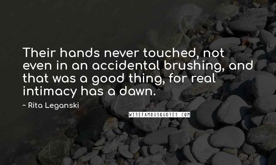 Rita Leganski Quotes: Their hands never touched, not even in an accidental brushing, and that was a good thing, for real intimacy has a dawn.