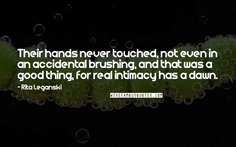 Rita Leganski Quotes: Their hands never touched, not even in an accidental brushing, and that was a good thing, for real intimacy has a dawn.