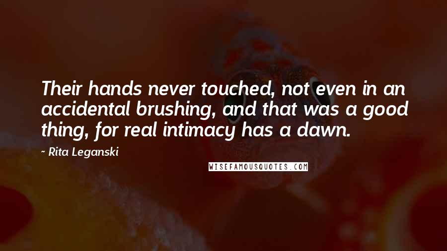 Rita Leganski Quotes: Their hands never touched, not even in an accidental brushing, and that was a good thing, for real intimacy has a dawn.