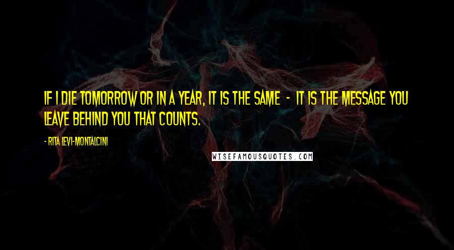 Rita Levi-Montalcini Quotes: If I die tomorrow or in a year, it is the same - it is the message you leave behind you that counts.