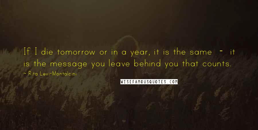 Rita Levi-Montalcini Quotes: If I die tomorrow or in a year, it is the same  -  it is the message you leave behind you that counts.