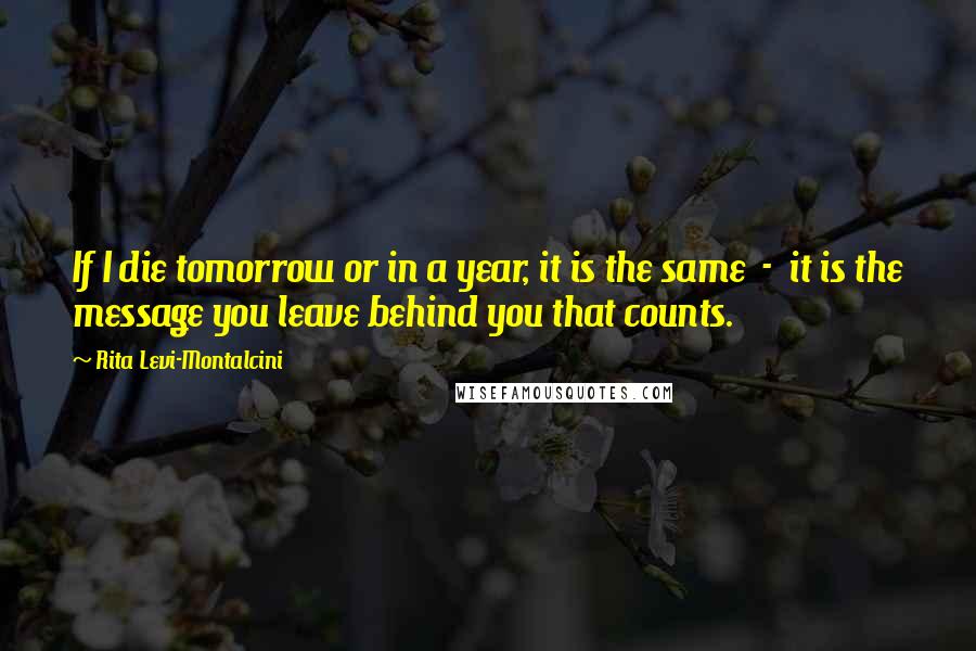 Rita Levi-Montalcini Quotes: If I die tomorrow or in a year, it is the same  -  it is the message you leave behind you that counts.