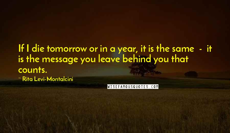 Rita Levi-Montalcini Quotes: If I die tomorrow or in a year, it is the same  -  it is the message you leave behind you that counts.