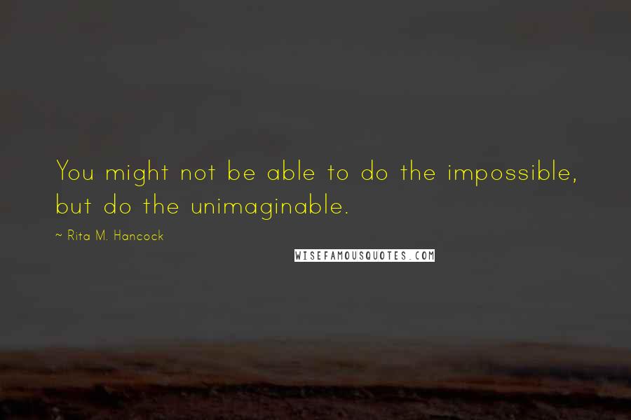 Rita M. Hancock Quotes: You might not be able to do the impossible, but do the unimaginable.