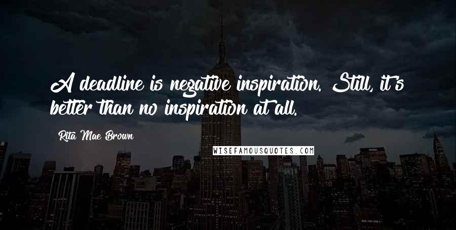 Rita Mae Brown Quotes: A deadline is negative inspiration. Still, it's better than no inspiration at all.