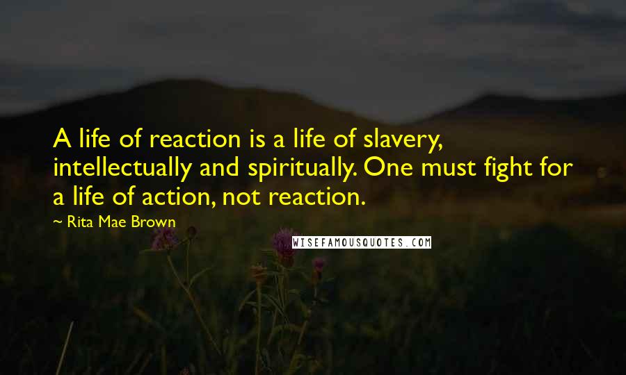 Rita Mae Brown Quotes: A life of reaction is a life of slavery, intellectually and spiritually. One must fight for a life of action, not reaction.