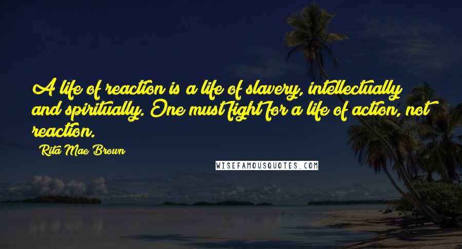 Rita Mae Brown Quotes: A life of reaction is a life of slavery, intellectually and spiritually. One must fight for a life of action, not reaction.