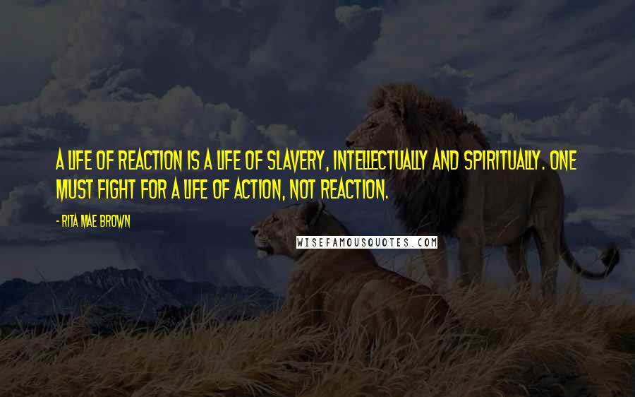 Rita Mae Brown Quotes: A life of reaction is a life of slavery, intellectually and spiritually. One must fight for a life of action, not reaction.