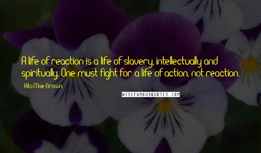 Rita Mae Brown Quotes: A life of reaction is a life of slavery, intellectually and spiritually. One must fight for a life of action, not reaction.