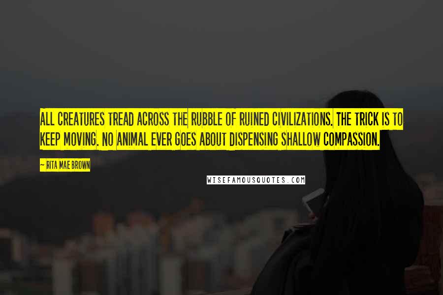 Rita Mae Brown Quotes: All creatures tread across the rubble of ruined civilizations. The trick is to keep moving. No animal ever goes about dispensing shallow compassion.