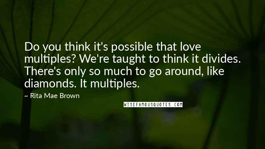 Rita Mae Brown Quotes: Do you think it's possible that love multiples? We're taught to think it divides. There's only so much to go around, like diamonds. It multiples.